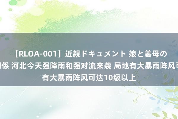 【RLOA-001】近親ドキュメント 娘と義母の禁じられた関係 河北今天强降雨和强对流来袭 局地有大暴雨阵风可达10级以上