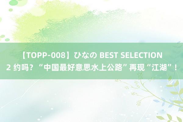 【TOPP-008】ひなの BEST SELECTION 2 约吗？“中国最好意思水上公路”再现“江湖”！