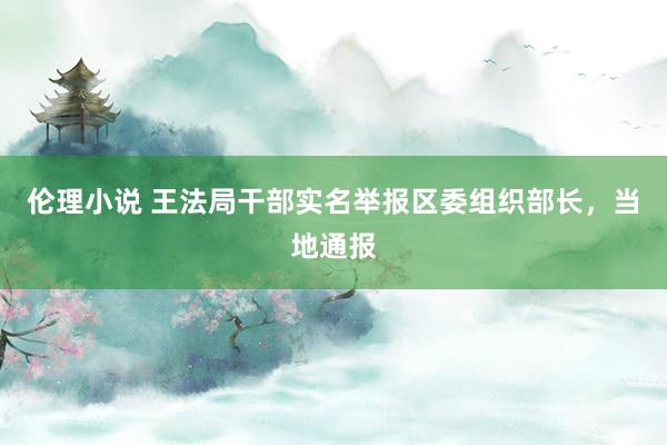 伦理小说 王法局干部实名举报区委组织部长，当地通报