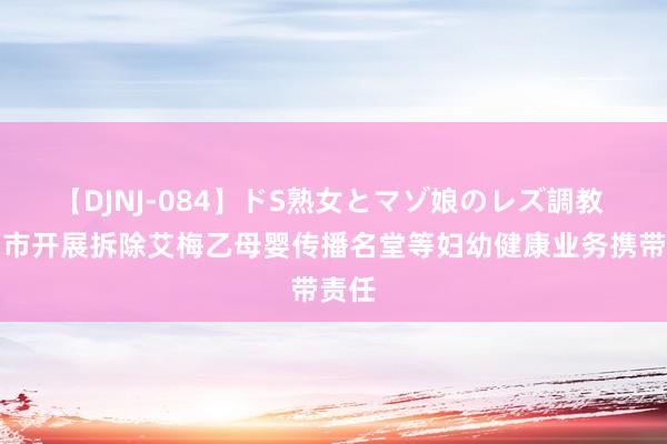 【DJNJ-084】ドS熟女とマゾ娘のレズ調教 郴州市开展拆除艾梅乙母婴传播名堂等妇幼健康业务携带责任