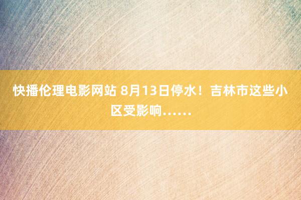 快播伦理电影网站 8月13日停水！吉林市这些小区受影响……