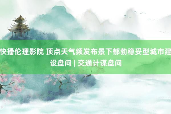 快播伦理影院 顶点天气频发布景下郁勃稳妥型城市建设盘问 | 交通计谋盘问