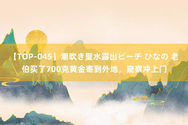 【TOP-045】潮吹き聖水露出ビーチ ひなの 老伯买了700克黄金寄到外地，窥察冲上门