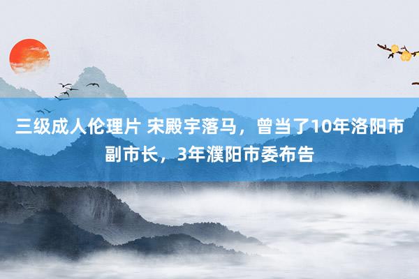 三级成人伦理片 宋殿宇落马，曾当了10年洛阳市副市长，3年濮阳市委布告