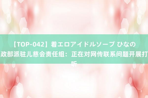 【TOP-042】着エロアイドルソープ ひなの 民政部派驻儿慈会责任组：正在对网传联系问题开展打听