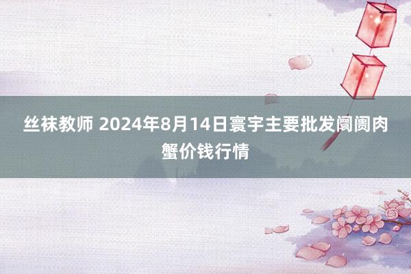 丝袜教师 2024年8月14日寰宇主要批发阛阓肉蟹价钱行情