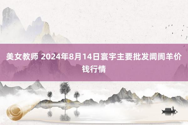 美女教师 2024年8月14日寰宇主要批发阛阓羊价钱行情