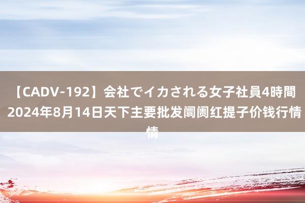 【CADV-192】会社でイカされる女子社員4時間 2024年8月14日天下主要批发阛阓红提子价钱行情