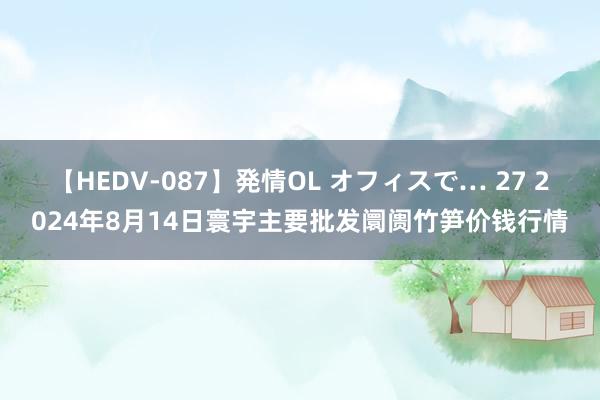 【HEDV-087】発情OL オフィスで… 27 2024年8月14日寰宇主要批发阛阓竹笋价钱行情