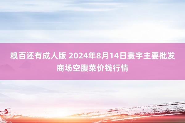 糗百还有成人版 2024年8月14日寰宇主要批发商场空腹菜价钱行情