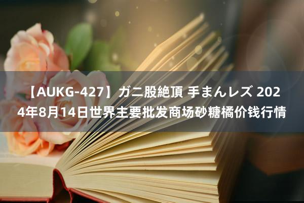 【AUKG-427】ガニ股絶頂 手まんレズ 2024年8月14日世界主要批发商场砂糖橘价钱行情