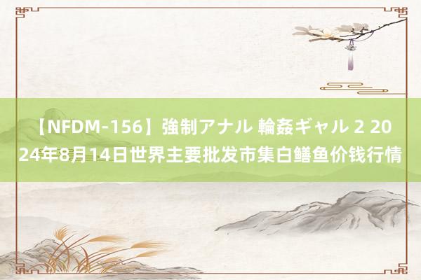 【NFDM-156】強制アナル 輪姦ギャル 2 2024年8月14日世界主要批发市集白鳝鱼价钱行情