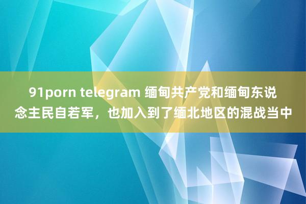 91porn telegram 缅甸共产党和缅甸东说念主民自若军，也加入到了缅北地区的混战当中