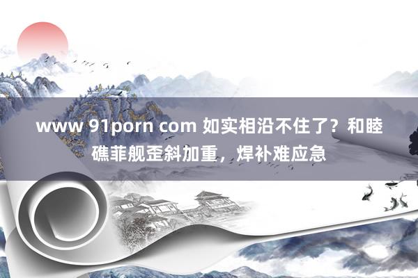 www 91porn com 如实相沿不住了？和睦礁菲舰歪斜加重，焊补难应急