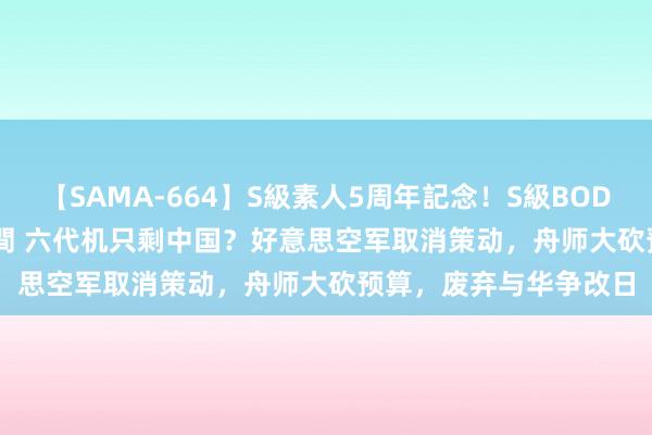 【SAMA-664】S級素人5周年記念！S級BODY中出しBEST30 8時間 六代机只剩中国？好意思空军取消策动，舟师大砍预算，废弃与华争改日