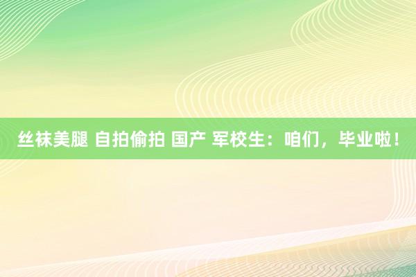 丝袜美腿 自拍偷拍 国产 军校生：咱们，毕业啦！