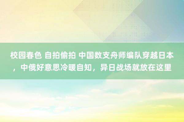 校园春色 自拍偷拍 中国数支舟师编队穿越日本，中俄好意思冷暖自知，异日战场就放在这里