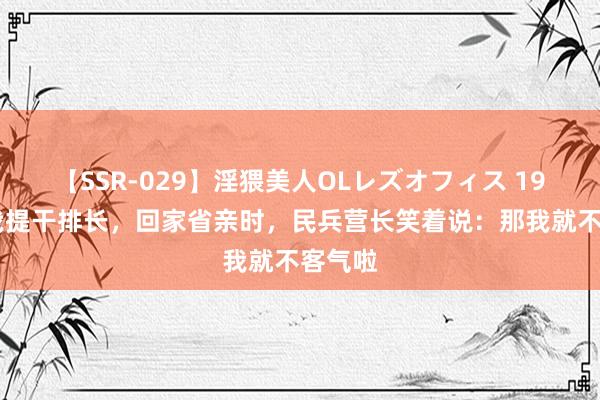 【SSR-029】淫猥美人OLレズオフィス 1973年我提干排长，回家省亲时，民兵营长笑着说：那我就不客气啦