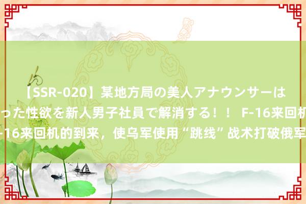 【SSR-020】某地方局の美人アナウンサーは忙し過ぎて溜まりまくった性欲を新人男子社員で解消する！！ F-16来回机的到来，使乌军使用“跳线”战术打破俄军防地成为可能