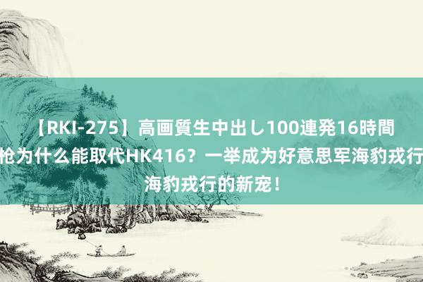 【RKI-275】高画質生中出し100連発16時間 这支步枪为什么能取代HK416？一举成为好意思军海豹戎行的新宠！