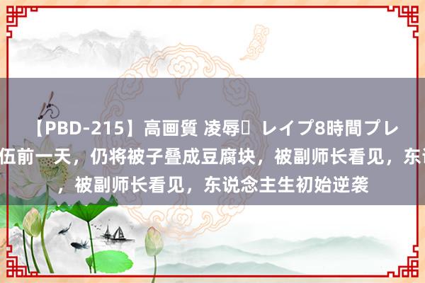 【PBD-215】高画質 凌辱・レイプ8時間プレミアムBEST 我退伍前一天，仍将被子叠成豆腐块，被副师长看见，东说念主生初始逆袭