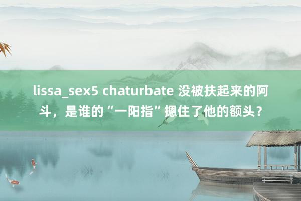 lissa_sex5 chaturbate 没被扶起来的阿斗，是谁的“一阳指”摁住了他的额头？