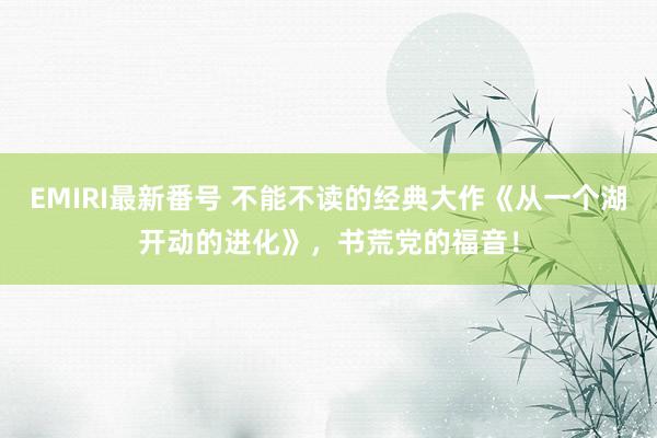 EMIRI最新番号 不能不读的经典大作《从一个湖开动的进化》，书荒党的福音！