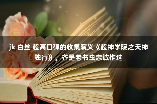 jk 白丝 超高口碑的收集演义《超神学院之天神独行》，齐是老书虫忠诚推选