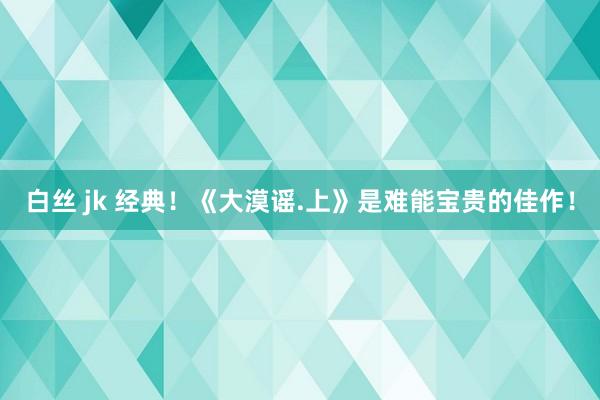 白丝 jk 经典！《大漠谣.上》是难能宝贵的佳作！