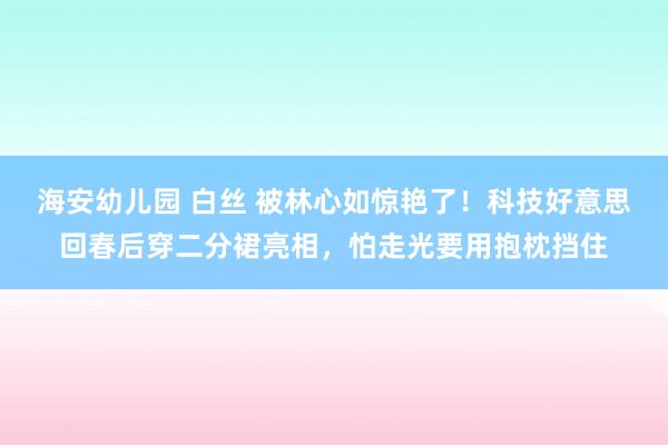 海安幼儿园 白丝 被林心如惊艳了！科技好意思回春后穿二分裙亮相，怕走光要用抱枕挡住