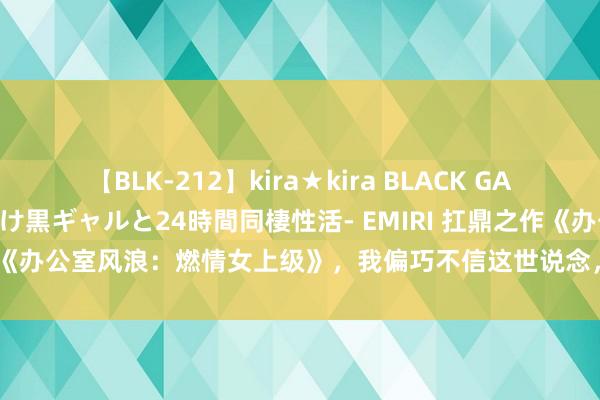 【BLK-212】kira★kira BLACK GAL レンタル痴女GAL-日焼け黒ギャルと24時間同棲性活- EMIRI 扛鼎之作《办公室风浪：燃情女上级》，我偏巧不信这世说念，不可让我来作念主！