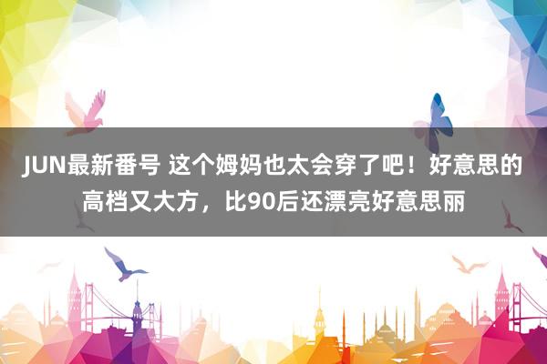 JUN最新番号 这个姆妈也太会穿了吧！好意思的高档又大方，比90后还漂亮好意思丽