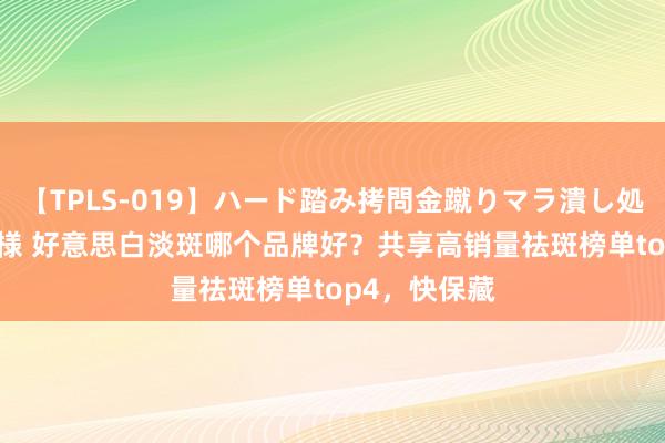 【TPLS-019】ハード踏み拷問金蹴りマラ潰し処刑 JUN女王様 好意思白淡斑哪个品牌好？共享高销量祛斑榜单top4，快保藏