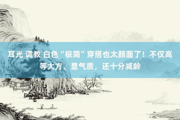 耳光 调教 白色“极简”穿搭也太颜面了！不仅高等大方、显气质，还十分减龄