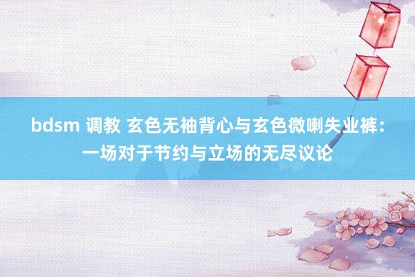 bdsm 调教 玄色无袖背心与玄色微喇失业裤：一场对于节约与立场的无尽议论