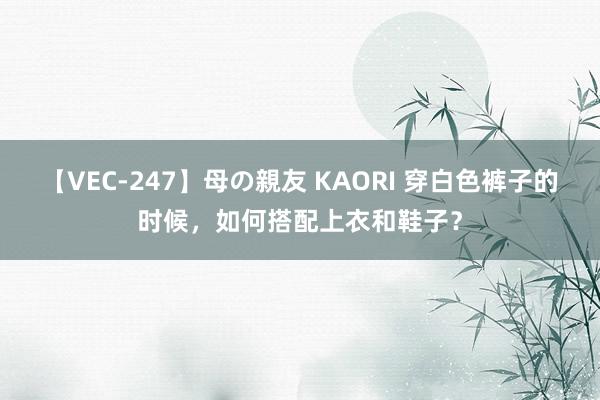 【VEC-247】母の親友 KAORI 穿白色裤子的时候，如何搭配上衣和鞋子？