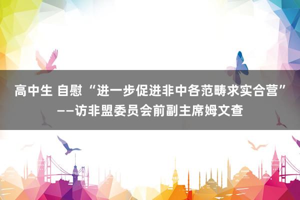 高中生 自慰 “进一步促进非中各范畴求实合营”——访非盟委员会前副主席姆文查