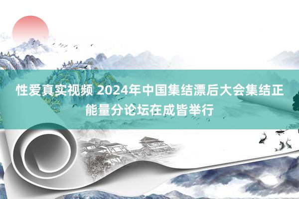 性爱真实视频 2024年中国集结漂后大会集结正能量分论坛在成皆举行