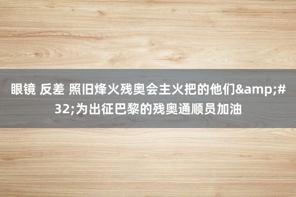 眼镜 反差 照旧烽火残奥会主火把的他们&#32;为出征巴黎的残奥通顺员加油