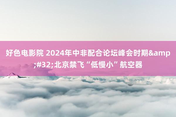 好色电影院 2024年中非配合论坛峰会时期&#32;北京禁飞“低慢小”航空器