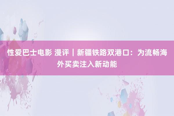 性爱巴士电影 漫评｜新疆铁路双港口：为流畅海外买卖注入新动能