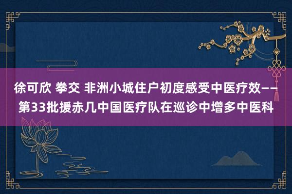 徐可欣 拳交 非洲小城住户初度感受中医疗效——第33批援赤几中国医疗队在巡诊中增多中医科