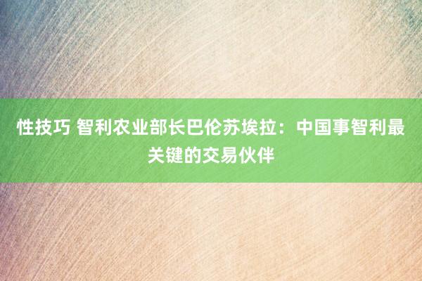 性技巧 智利农业部长巴伦苏埃拉：中国事智利最关键的交易伙伴