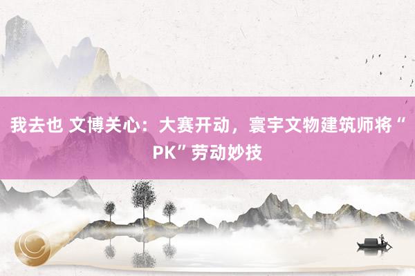 我去也 文博关心：大赛开动，寰宇文物建筑师将“PK”劳动妙技