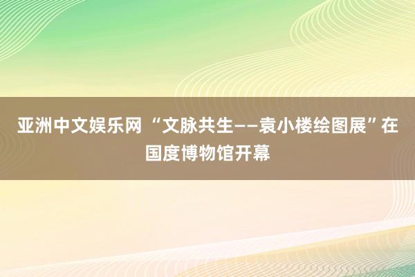 亚洲中文娱乐网 “文脉共生——袁小楼绘图展”在国度博物馆开幕