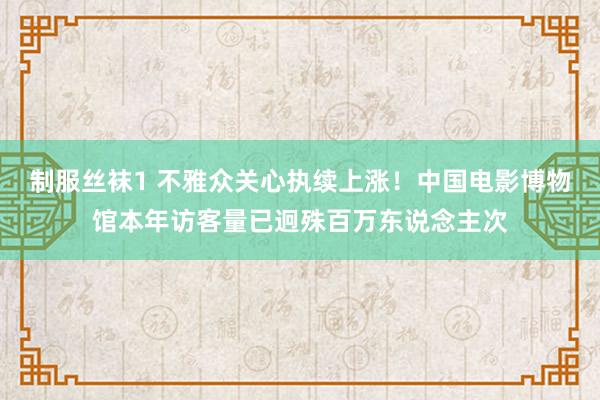 制服丝袜1 不雅众关心执续上涨！中国电影博物馆本年访客量已迥殊百万东说念主次