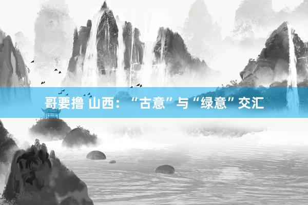 哥要撸 山西：“古意”与“绿意”交汇