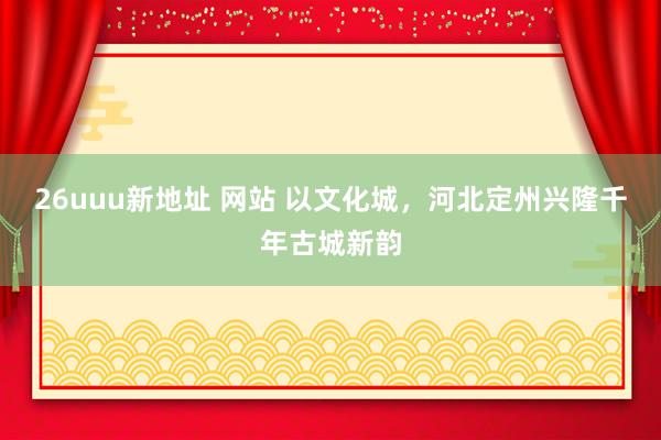 26uuu新地址 网站 以文化城，河北定州兴隆千年古城新韵