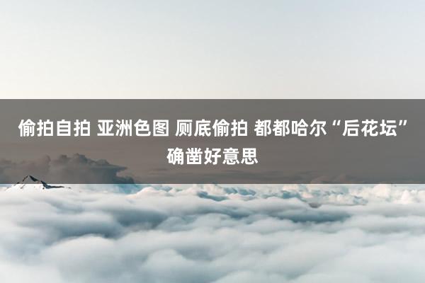 偷拍自拍 亚洲色图 厕底偷拍 都都哈尔“后花坛”确凿好意思