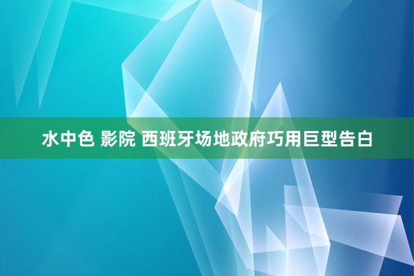 水中色 影院 西班牙场地政府巧用巨型告白